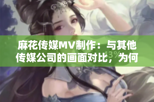 麻花传媒MV制作：与其他传媒公司的画面对比，为何更出彩？