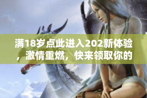 满18岁点此进入202新体验，激情重燃，快来领取你的专属体验礼包，限时特惠等你来！