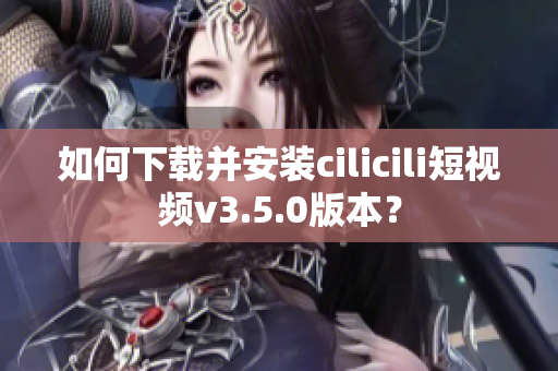 如何下载并安装cilicili短视频v3.5.0版本？