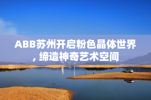 ABB苏州开启粉色晶体世界, 缔造神奇艺术空间