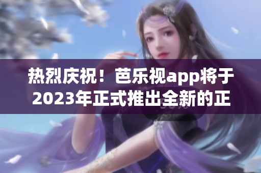 热烈庆祝！芭乐视app将于2023年正式推出全新的正版下载方式