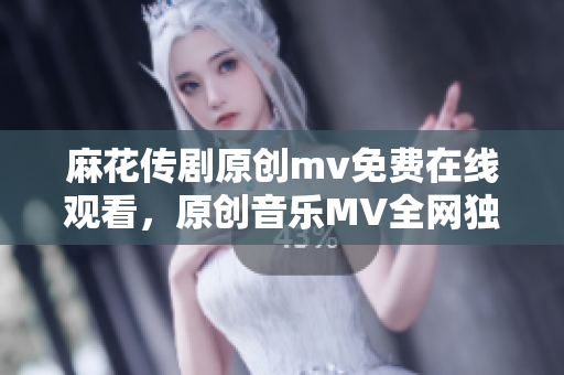 麻花传剧原创mv免费在线观看，原创音乐MV全网独播，精彩剧情感动人心