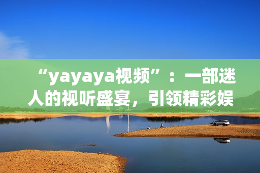 “yayaya视频”：一部迷人的视听盛宴，引领精彩娱乐时代