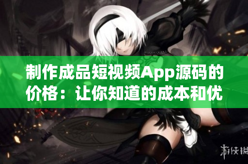 制作成品短视频App源码的价格：让你知道的成本和优势