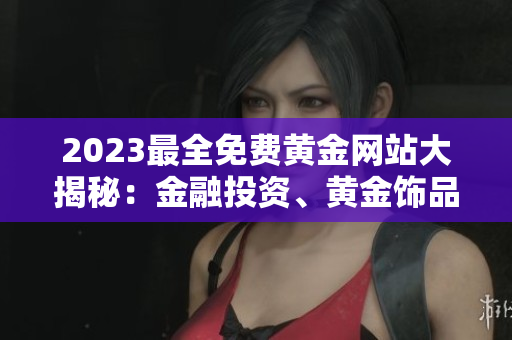 2023最全免费黄金网站大揭秘：金融投资、黄金饰品、金价走势全知道，开启黄金财富之路