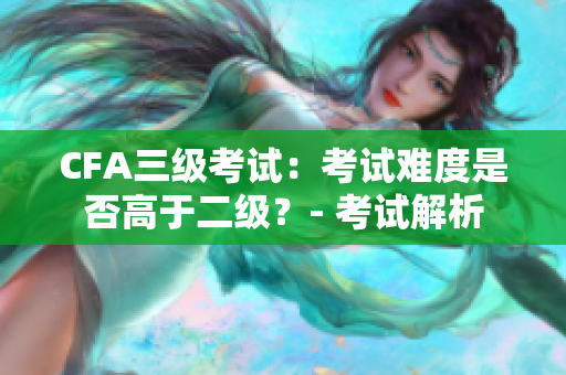 CFA三级考试：考试难度是否高于二级？- 考试解析