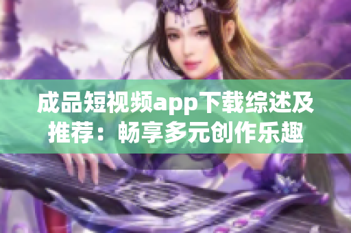 成品短视频app下载综述及推荐：畅享多元创作乐趣