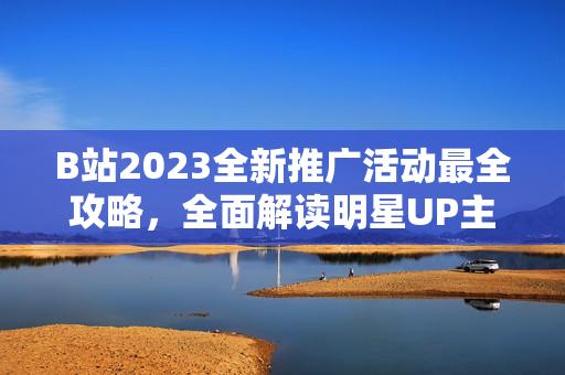 B站2023全新推广活动最全攻略，全面解读明星UP主合作、热门游戏同人等内容