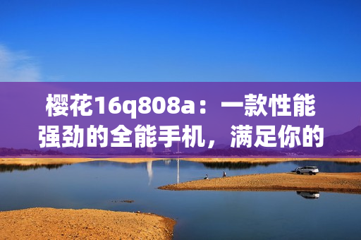 樱花16q808a：一款性能强劲的全能手机，满足你的多重需求