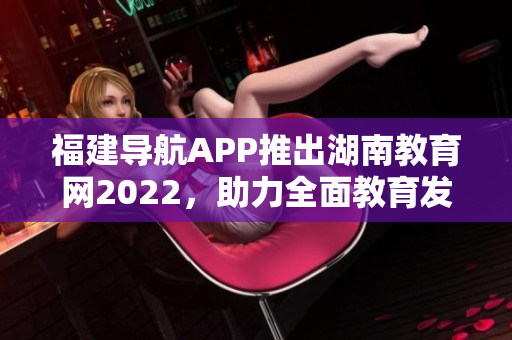 福建导航APP推出湖南教育网2022，助力全面教育发展