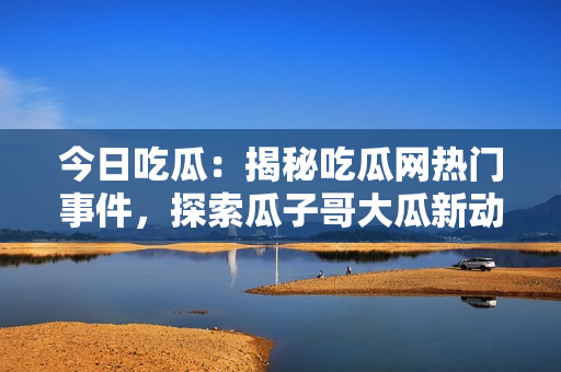 今日吃瓜：揭秘吃瓜网热门事件，探索瓜子哥大瓜新动向，引发网友热议