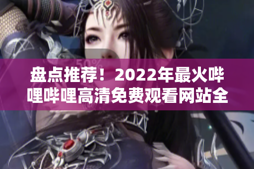 盘点推荐！2022年最火哔哩哔哩高清免费观看网站全汇总，不容错过的优质资源分享