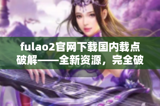 fulao2官网下载国内载点破解——全新资源，完全破解！