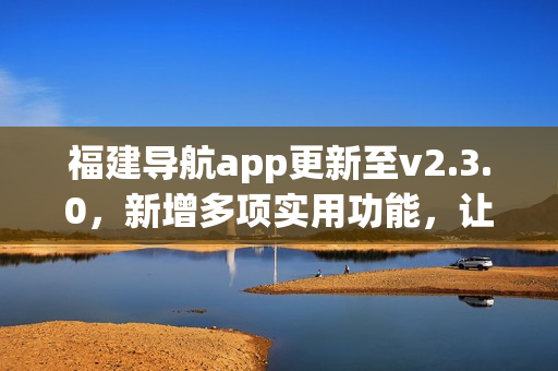 福建导航app更新至v2.3.0，新增多项实用功能，让你轻松出行更便捷