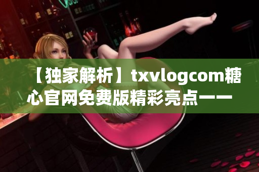 【独家解析】txvlogcom糖心官网免费版精彩亮点一一尽在眼前