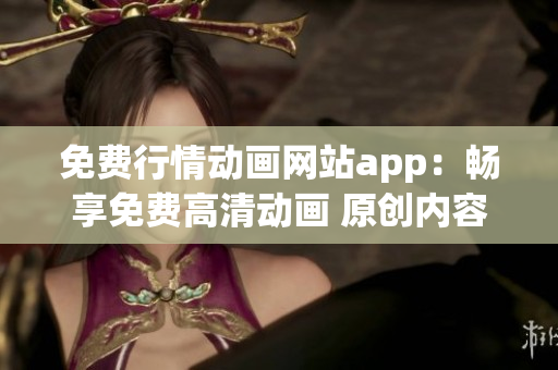 免费行情动画网站app：畅享免费高清动画 原创内容免费观看