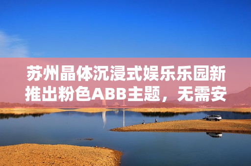 苏州晶体沉浸式娱乐乐园新推出粉色ABB主题，无需安装，现场体验乐趣倍增