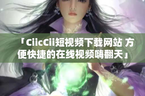 「CiicCii短视频下载网站 方便快捷的在线视频嗨翻天」