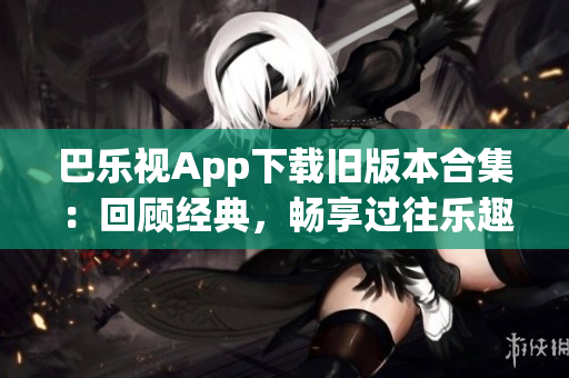 巴乐视App下载旧版本合集：回顾经典，畅享过往乐趣