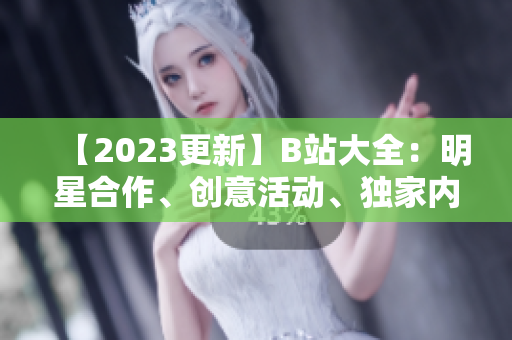 【2023更新】B站大全：明星合作、创意活动、独家内容一网打尽