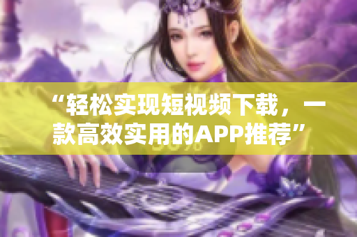 “轻松实现短视频下载，一款高效实用的APP推荐”