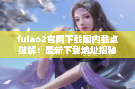 fulao2官网下载国内载点破解：最新下载地址揭秘