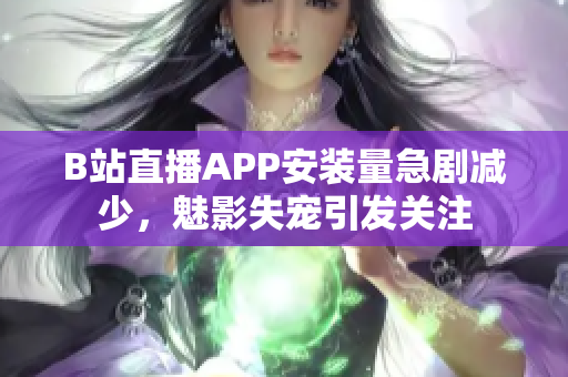 B站直播APP安装量急剧减少，魅影失宠引发关注