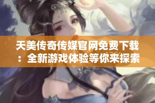 天美传奇传媒官网免费下载：全新游戏体验等你来探索