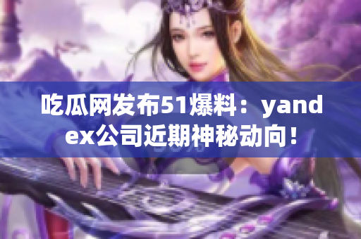 吃瓜网发布51爆料：yandex公司近期神秘动向！