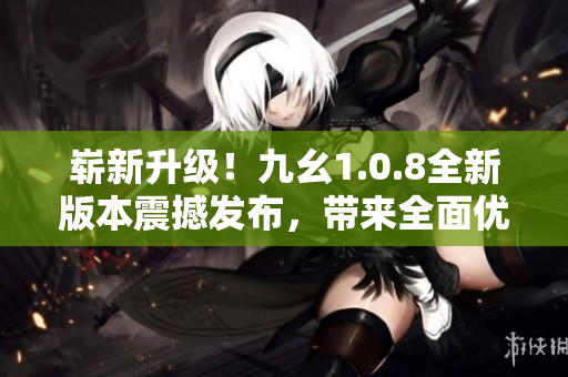 崭新升级！九幺1.0.8全新版本震撼发布，带来全面优化与功能升级