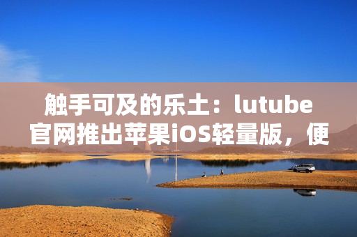 触手可及的乐土：lutube官网推出苹果iOS轻量版，便捷下载体验