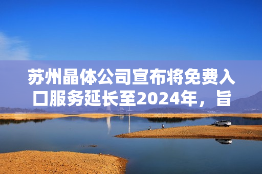 苏州晶体公司宣布将免费入口服务延长至2024年，旨在持续为用户提供更优质的体验