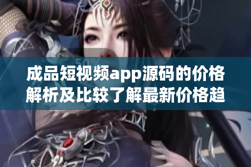 成品短视频app源码的价格解析及比较了解最新价格趋势，选择最优源码供应商