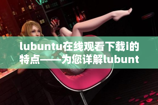 lubuntu在线观看下载i的特点——为您详解lubuntu的在线观看和下载功能