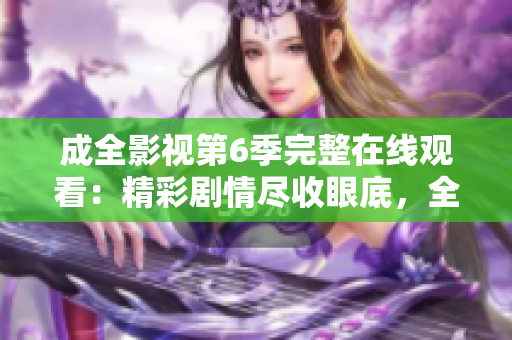 成全影视第6季完整在线观看：精彩剧情尽收眼底，全新角色精彩揭秘，让你更深入感受情节发展