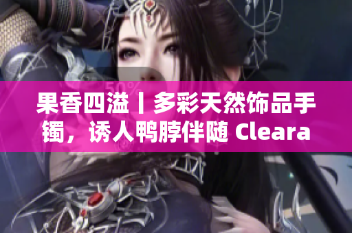 果香四溢丨多彩天然饰品手镯，诱人鸭脖伴随 Clearance