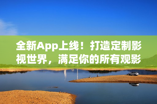 全新App上线！打造定制影视世界，满足你的所有观影需求