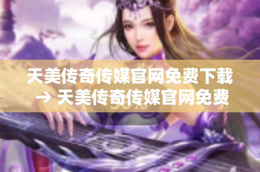 天美传奇传媒官网免费下载 → 天美传奇传媒官网免费下载：畅享游戏乐趣