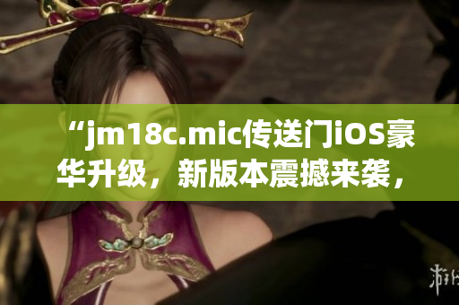 “jm18c.mic传送门iOS豪华升级，新版本震撼来袭，让你畅享无限可能！”