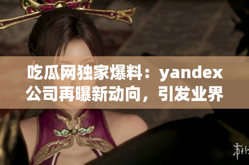 吃瓜网独家爆料：yandex公司再曝新动向，引发业界关注