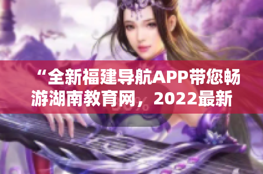 “全新福建导航APP带您畅游湖南教育网，2022最新资讯一网打尽！”