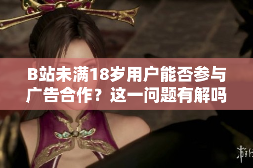 B站未满18岁用户能否参与广告合作？这一问题有解吗？