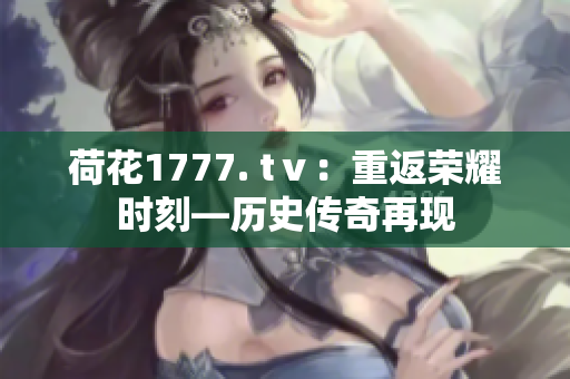 荷花1777. tⅴ：重返荣耀时刻—历史传奇再现