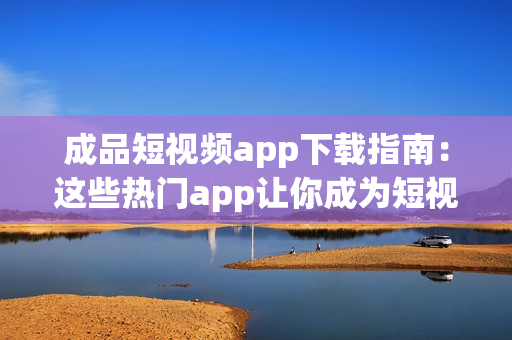 成品短视频app下载指南：这些热门app让你成为短视频达人