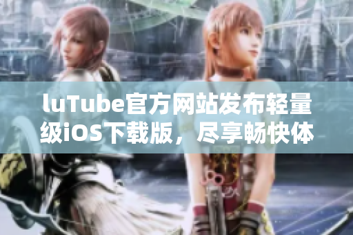 luTube官方网站发布轻量级iOS下载版，尽享畅快体验