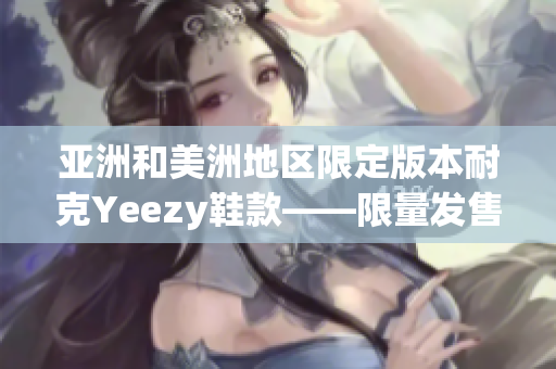 亚洲和美洲地区限定版本耐克Yeezy鞋款——限量发售，尽情期待