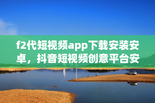 f2代短视频app下载安装安卓，抖音短视频创意平台安卓手机版免费下载