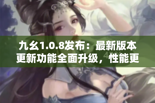 九幺1.0.8发布：最新版本更新功能全面升级，性能更强劲！