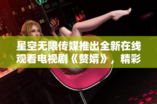 星空无限传媒推出全新在线观看电视剧《赘婿》，精彩剧情尽在其中