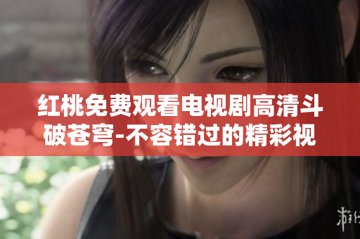 红桃免费观看电视剧高清斗破苍穹-不容错过的精彩视听盛宴
